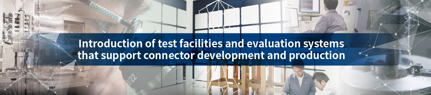 Introduction of test facilities and evaluation systems that support connector development and production. Introduction of test facilities and evaluation systems that support connector development and production.